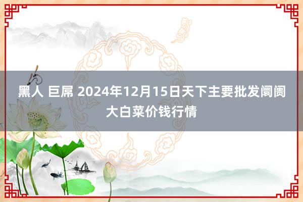 黑人 巨屌 2024年12月15日天下主要批发阛阓大白菜价钱行情
