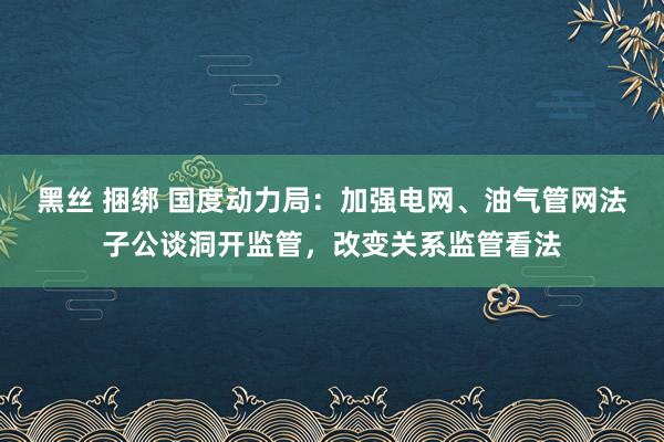 黑丝 捆绑 国度动力局：加强电网、油气管网法子公谈洞开监管，改变关系监管看法
