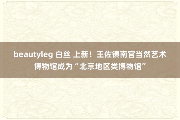 beautyleg 白丝 上新！王佐镇南宫当然艺术博物馆成为“北京地区类博物馆”