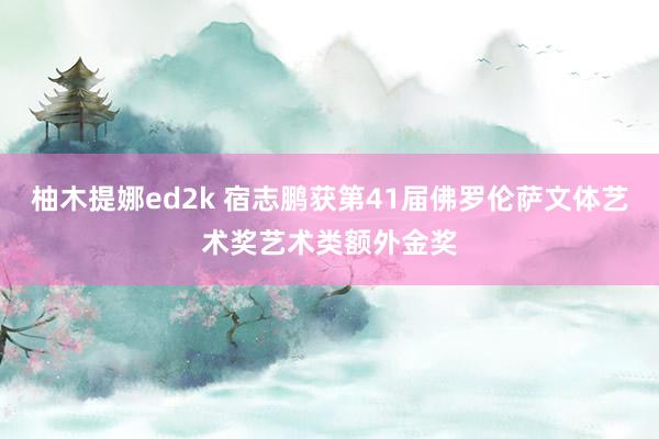柚木提娜ed2k 宿志鹏获第41届佛罗伦萨文体艺术奖艺术类额外金奖