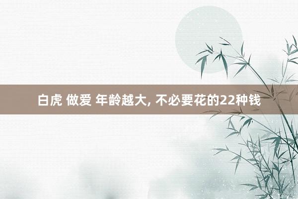 白虎 做爱 年龄越大, 不必要花的22种钱