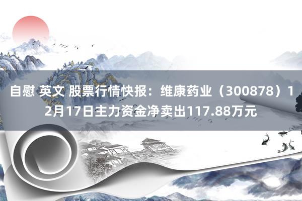 自慰 英文 股票行情快报：维康药业（300878）12月17日主力资金净卖出117.88万元