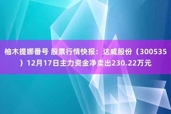 柚木提娜番号 股票行情快报：达威股份（300535）12月17日主力资金净卖出230.22万元