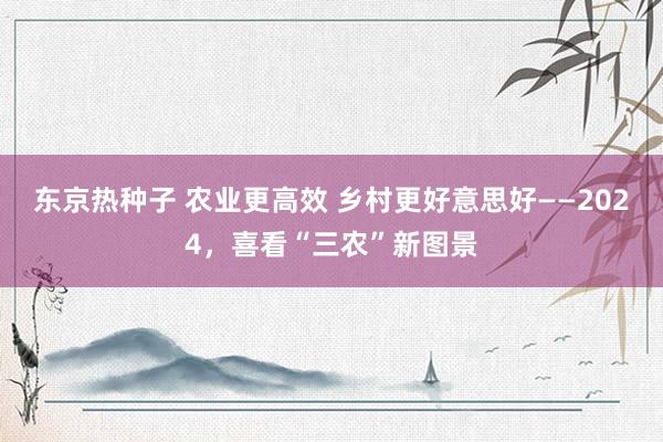 东京热种子 农业更高效 乡村更好意思好——2024，喜看“三农”新图景