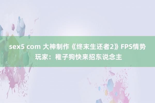 sex5 com 大神制作《终末生还者2》FPS情势 玩家：稚子狗快来招东说念主