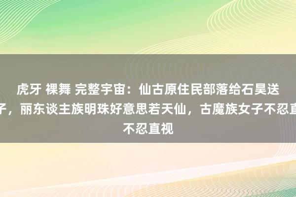 虎牙 裸舞 完整宇宙：仙古原住民部落给石昊送妻子，丽东谈主族明珠好意思若天仙，古魔族女子不忍直视