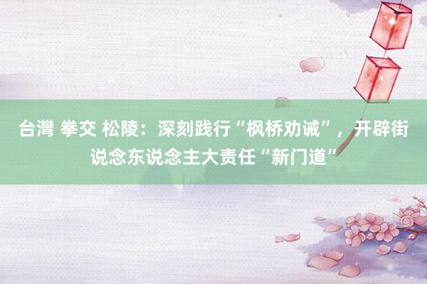 台灣 拳交 松陵：深刻践行“枫桥劝诫”，开辟街说念东说念主大责任“新门道”