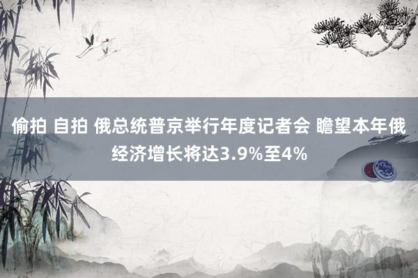 偷拍 自拍 俄总统普京举行年度记者会 瞻望本年俄经济增长将达3.9%至4%