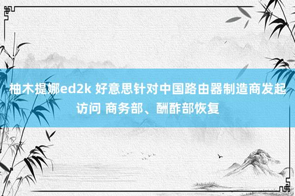 柚木提娜ed2k 好意思针对中国路由器制造商发起访问 商务部、酬酢部恢复