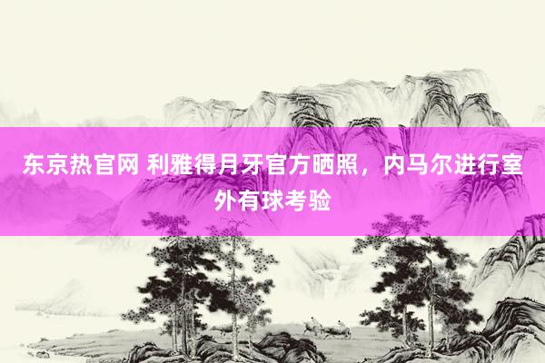 东京热官网 利雅得月牙官方晒照，内马尔进行室外有球考验