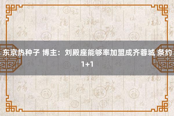 东京热种子 博主：刘殿座能够率加盟成齐蓉城 条约1+1