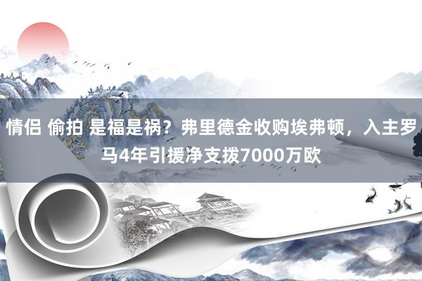 情侣 偷拍 是福是祸？弗里德金收购埃弗顿，入主罗马4年引援净支拨7000万欧