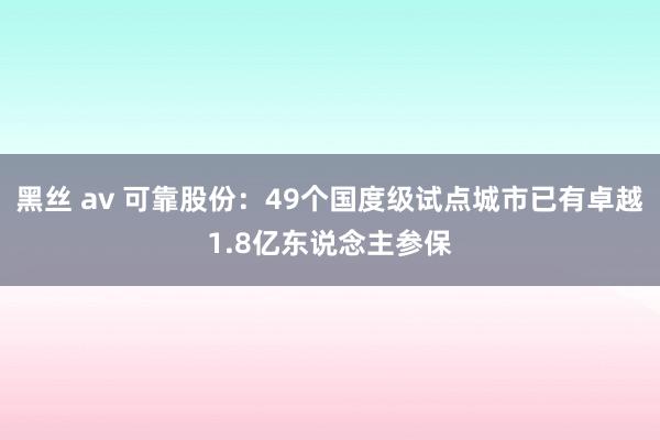 黑丝 av 可靠股份：49个国度级试点城市已有卓越1.8亿东说念主参保