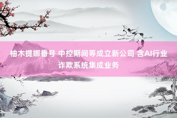 柚木提娜番号 中控期间等成立新公司 含AI行业诈欺系统集成业务