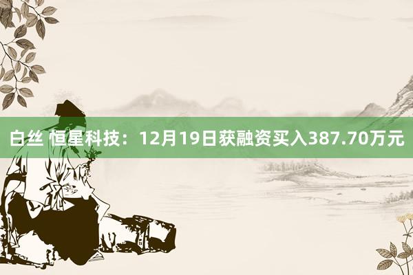 白丝 恒星科技：12月19日获融资买入387.70万元