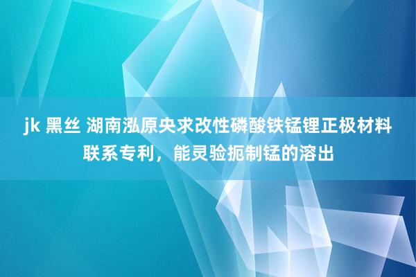 jk 黑丝 湖南泓原央求改性磷酸铁锰锂正极材料联系专利，能灵验扼制锰的溶出