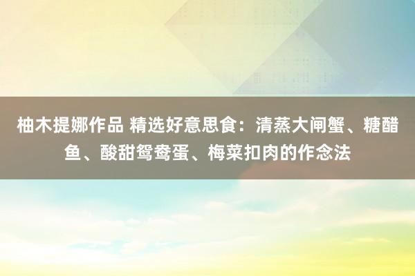 柚木提娜作品 精选好意思食：清蒸大闸蟹、糖醋鱼、酸甜鸳鸯蛋、梅菜扣肉的作念法