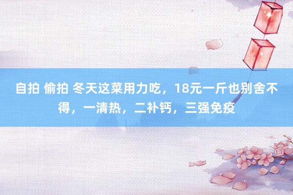 自拍 偷拍 冬天这菜用力吃，18元一斤也别舍不得，一清热，二补钙，三强免疫