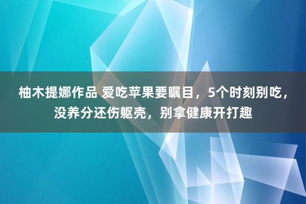 柚木提娜作品 爱吃苹果要瞩目，5个时刻别吃，没养分还伤躯壳，别拿健康开打趣