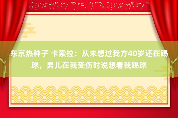 东京热种子 卡索拉：从未想过我方40岁还在踢球，男儿在我受伤时说想看我踢球