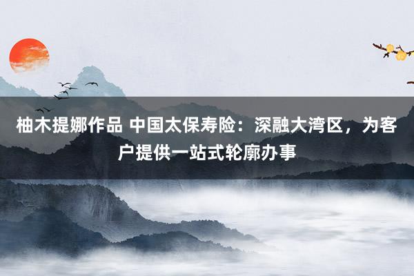 柚木提娜作品 中国太保寿险：深融大湾区，为客户提供一站式轮廓办事