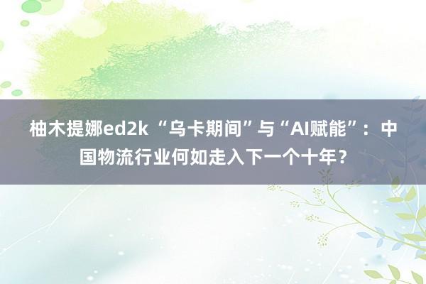 柚木提娜ed2k “乌卡期间”与“AI赋能”：中国物流行业何如走入下一个十年？