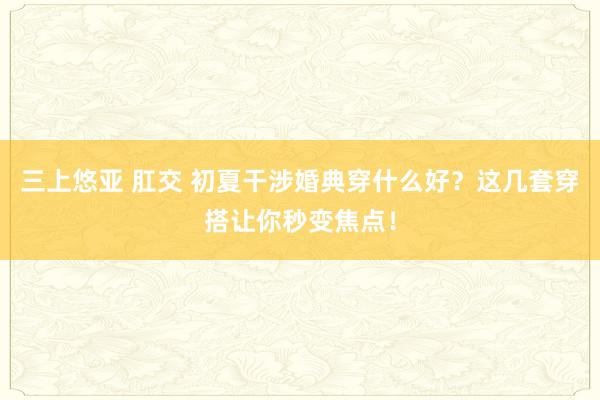 三上悠亚 肛交 初夏干涉婚典穿什么好？这几套穿搭让你秒变焦点！