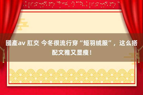 國產av 肛交 今冬很流行穿“短羽绒服”，这么搭配文雅又显瘦！