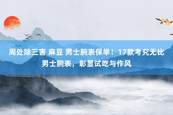 周处除三害 麻豆 男士腕表保举！17款考究无比男士腕表，彰显试吃与作风