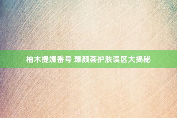 柚木提娜番号 臻颜荟护肤误区大揭秘
