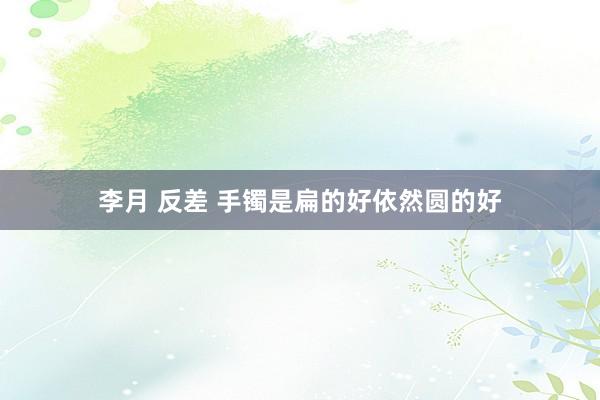 李月 反差 手镯是扁的好依然圆的好