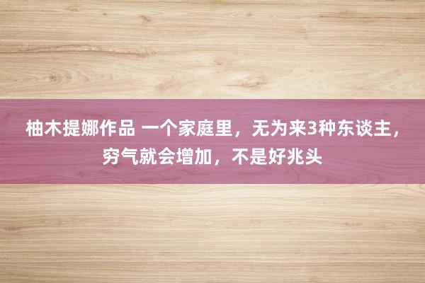 柚木提娜作品 一个家庭里，无为来3种东谈主，穷气就会增加，不是好兆头