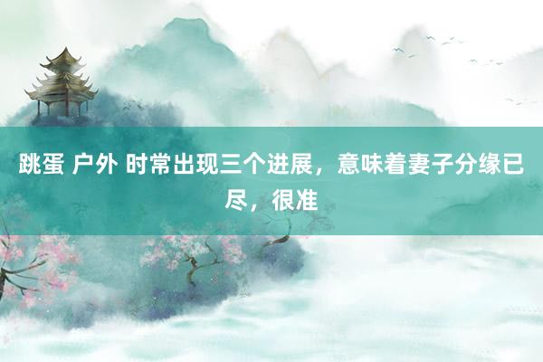 跳蛋 户外 时常出现三个进展，意味着妻子分缘已尽，很准