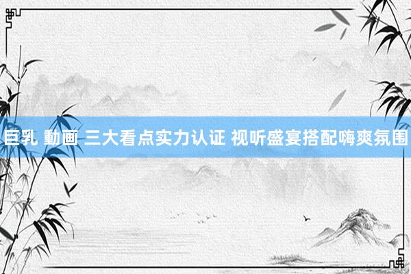 巨乳 動画 三大看点实力认证 视听盛宴搭配嗨爽氛围