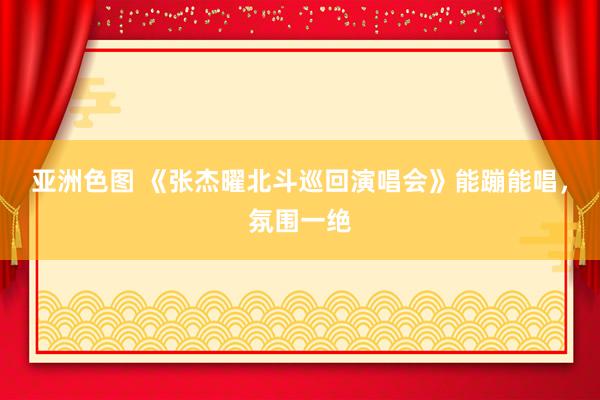 亚洲色图 《张杰曜北斗巡回演唱会》能蹦能唱，氛围一绝
