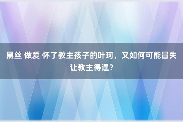 黑丝 做爱 怀了教主孩子的叶珂，又如何可能冒失让教主得逞？