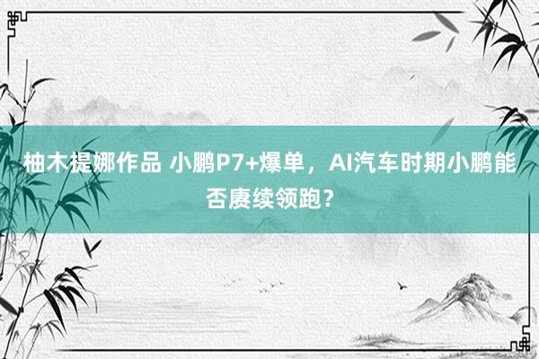 柚木提娜作品 小鹏P7+爆单，AI汽车时期小鹏能否赓续领跑？
