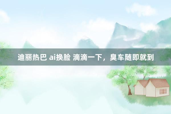 迪丽热巴 ai换脸 滴滴一下，臭车随即就到