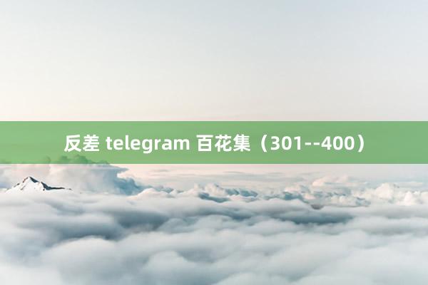 反差 telegram 百花集（301--400）