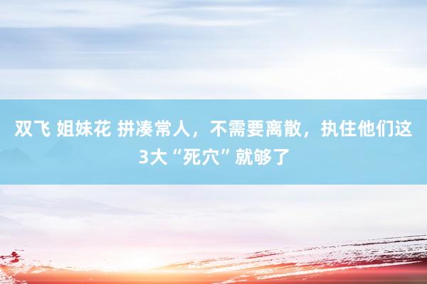 双飞 姐妹花 拼凑常人，不需要离散，执住他们这3大“死穴”就够了