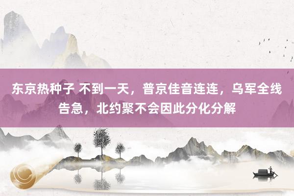 东京热种子 不到一天，普京佳音连连，乌军全线告急，北约聚不会因此分化分解