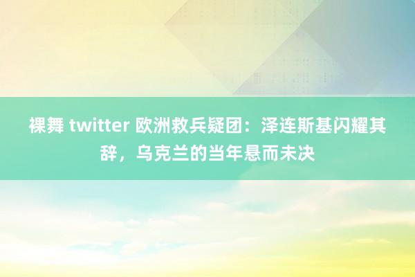 裸舞 twitter 欧洲救兵疑团：泽连斯基闪耀其辞，乌克兰的当年悬而未决