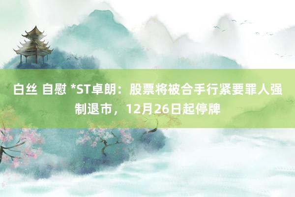 白丝 自慰 *ST卓朗：股票将被合手行紧要罪人强制退市，12月26日起停牌
