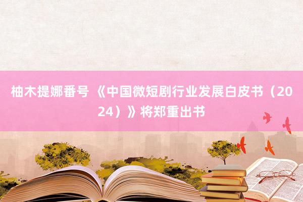 柚木提娜番号 《中国微短剧行业发展白皮书（2024）》将郑重出书