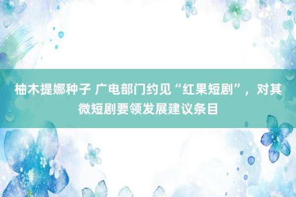 柚木提娜种子 广电部门约见“红果短剧”，对其微短剧要领发展建议条目