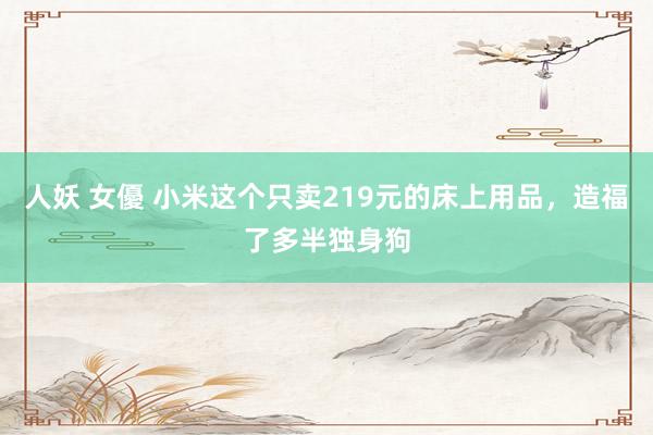 人妖 女優 小米这个只卖219元的床上用品，造福了多半独身狗