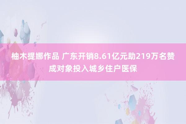 柚木提娜作品 广东开销8.61亿元助219万名赞成对象投入城乡住户医保
