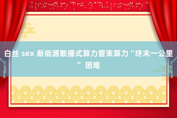 白丝 sex 新能源散播式算力管束算力“终末一公里” 困难