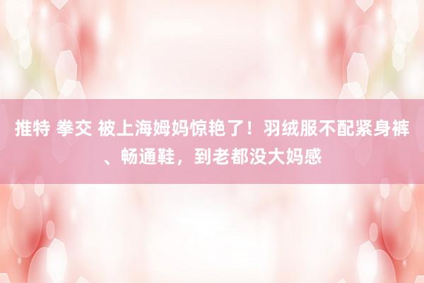 推特 拳交 被上海姆妈惊艳了！羽绒服不配紧身裤、畅通鞋，到老都没大妈感