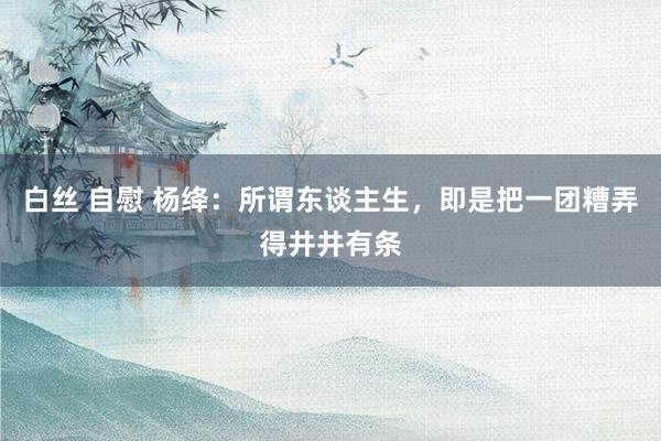 白丝 自慰 杨绛：所谓东谈主生，即是把一团糟弄得井井有条